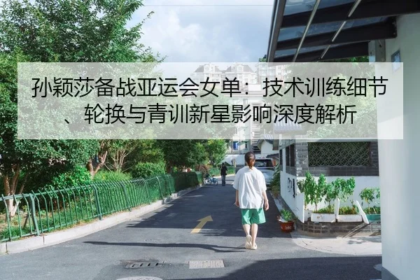 孙颖莎备战亚运会女单：技术训练细节、轮换与青训新星影响深度解析